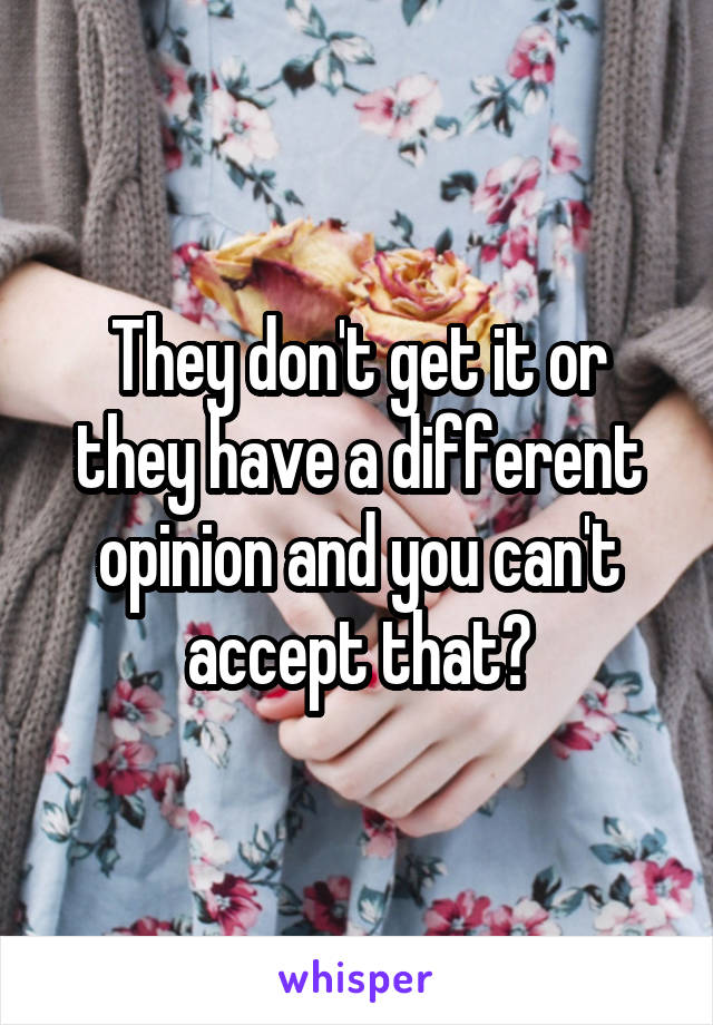 They don't get it or they have a different opinion and you can't accept that?