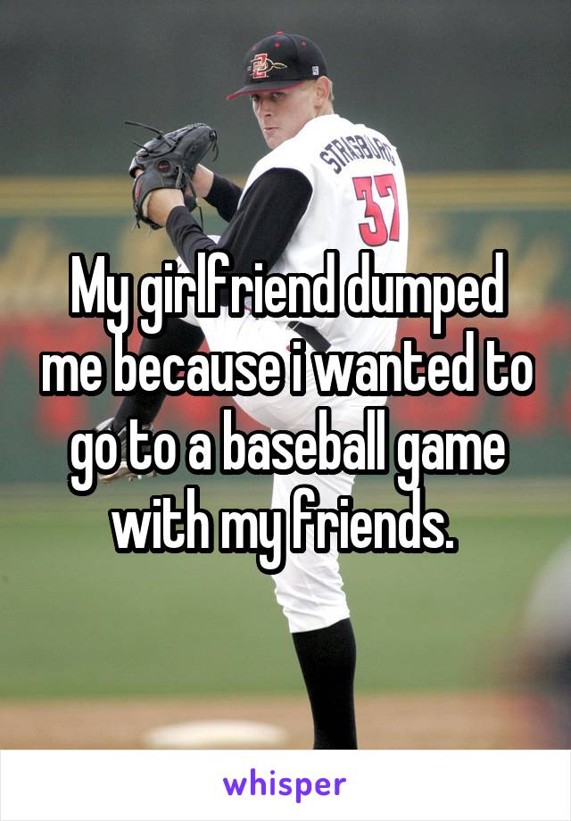 My girlfriend dumped me because i wanted to go to a baseball game with my friends. 