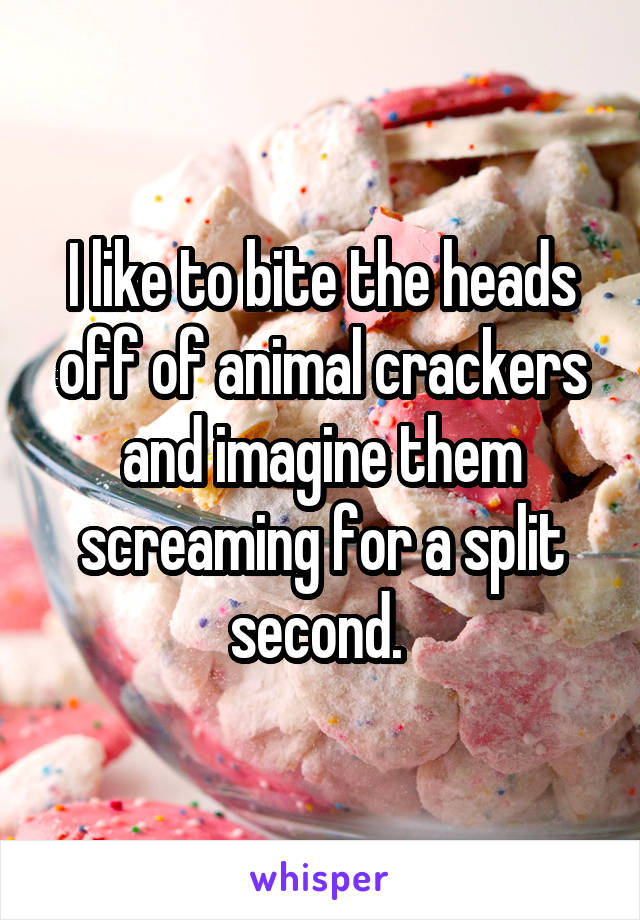 I like to bite the heads off of animal crackers and imagine them screaming for a split second. 