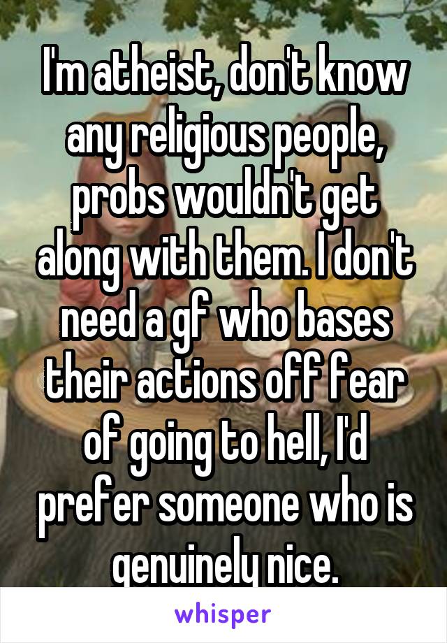 I'm atheist, don't know any religious people, probs wouldn't get along with them. I don't need a gf who bases their actions off fear of going to hell, I'd prefer someone who is genuinely nice.