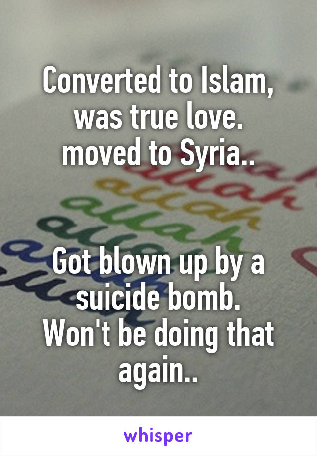 Converted to Islam, was true love.
moved to Syria..


Got blown up by a suicide bomb.
Won't be doing that again..