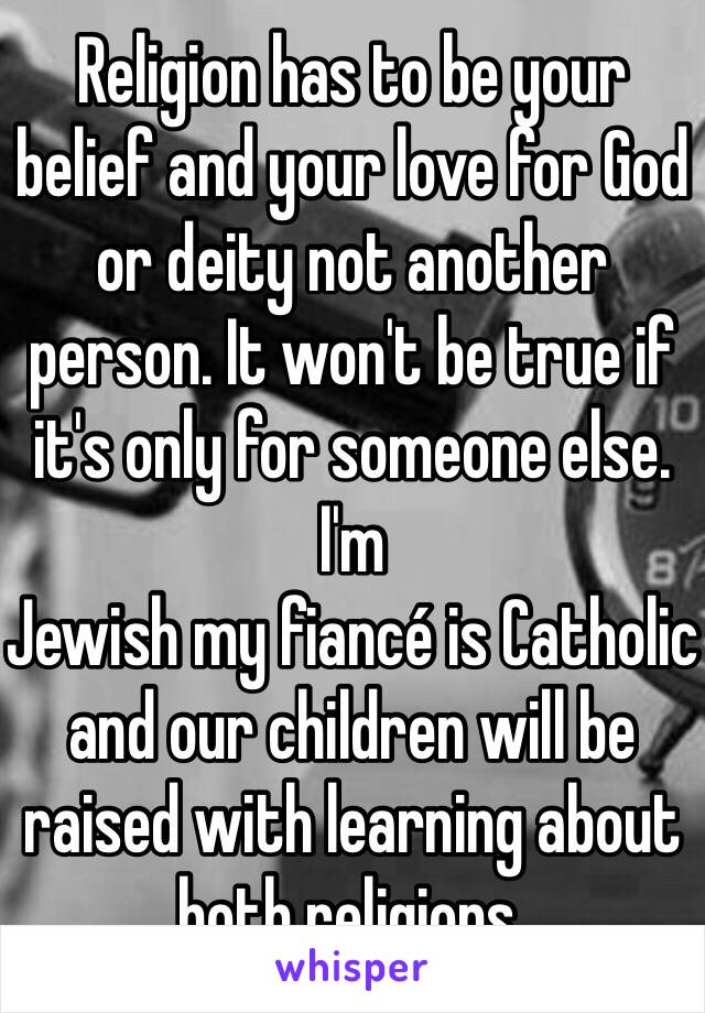 Religion has to be your belief and your love for God or deity not another person. It won't be true if it's only for someone else. I'm
Jewish my fiancé is Catholic and our children will be raised with learning about both religions. 