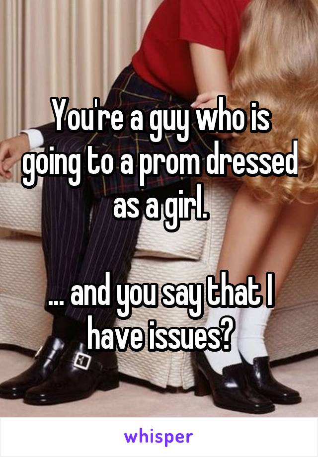 You're a guy who is going to a prom dressed as a girl.

... and you say that I have issues?