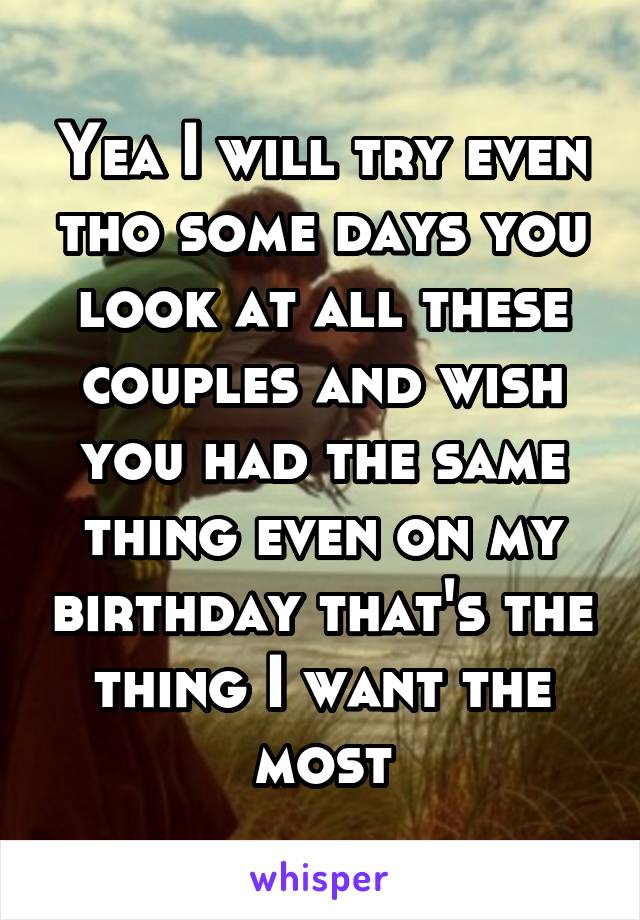 Yea I will try even tho some days you look at all these couples and wish you had the same thing even on my birthday that's the thing I want the most