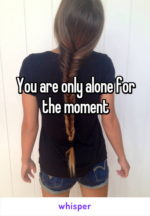 You are only alone for the moment
