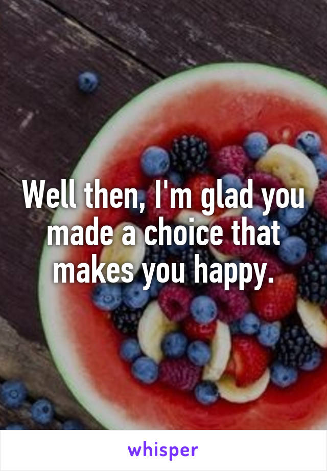 Well then, I'm glad you made a choice that makes you happy.