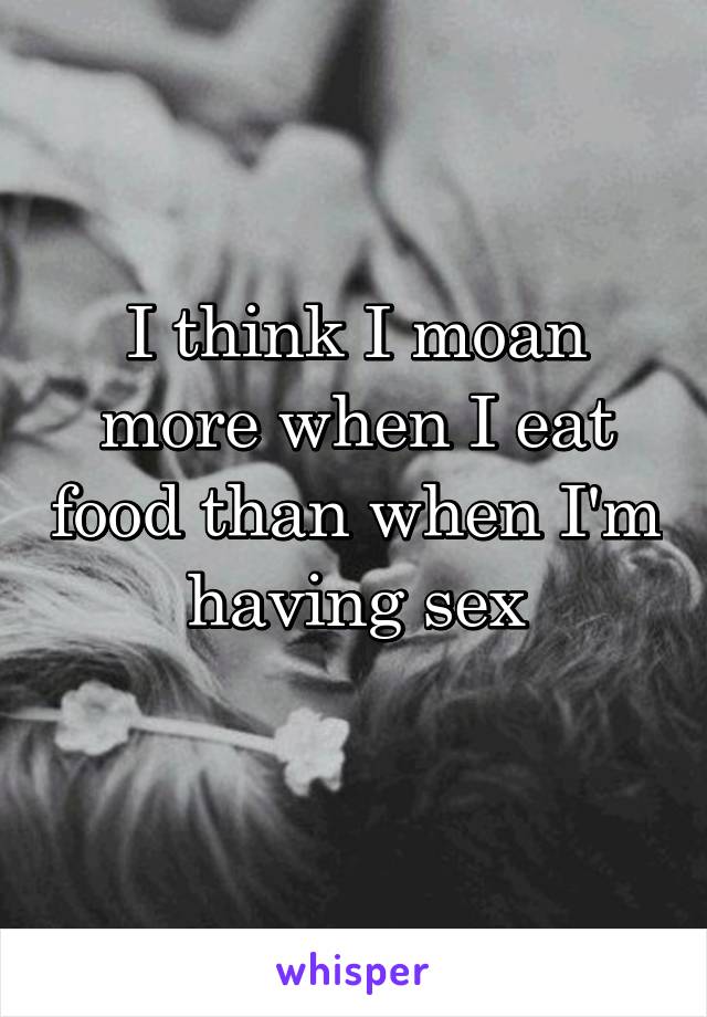I think I moan more when I eat food than when I'm having sex
