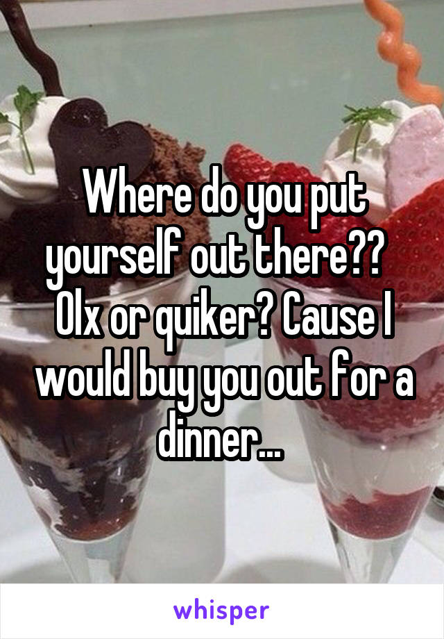 Where do you put yourself out there??  
Olx or quiker? Cause I would buy you out for a dinner... 