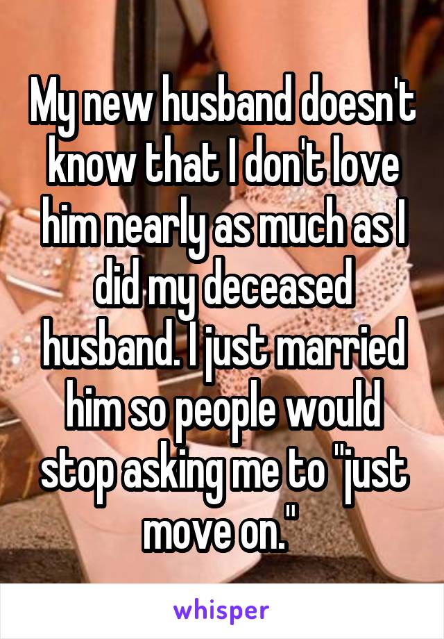 My new husband doesn't know that I don't love him nearly as much as I did my deceased husband. I just married him so people would stop asking me to "just move on." 