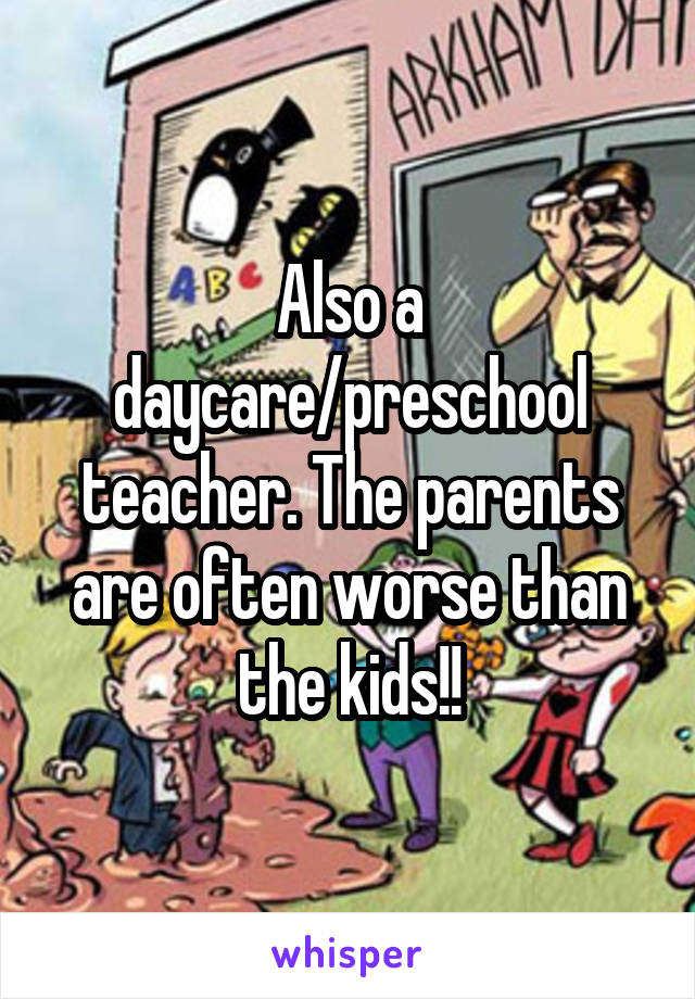 Also a daycare/preschool teacher. The parents are often worse than the kids!!