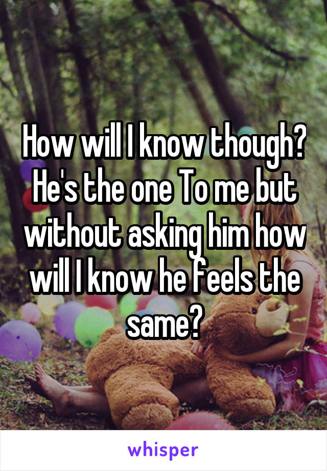 How will I know though? He's the one To me but without asking him how will I know he feels the same?