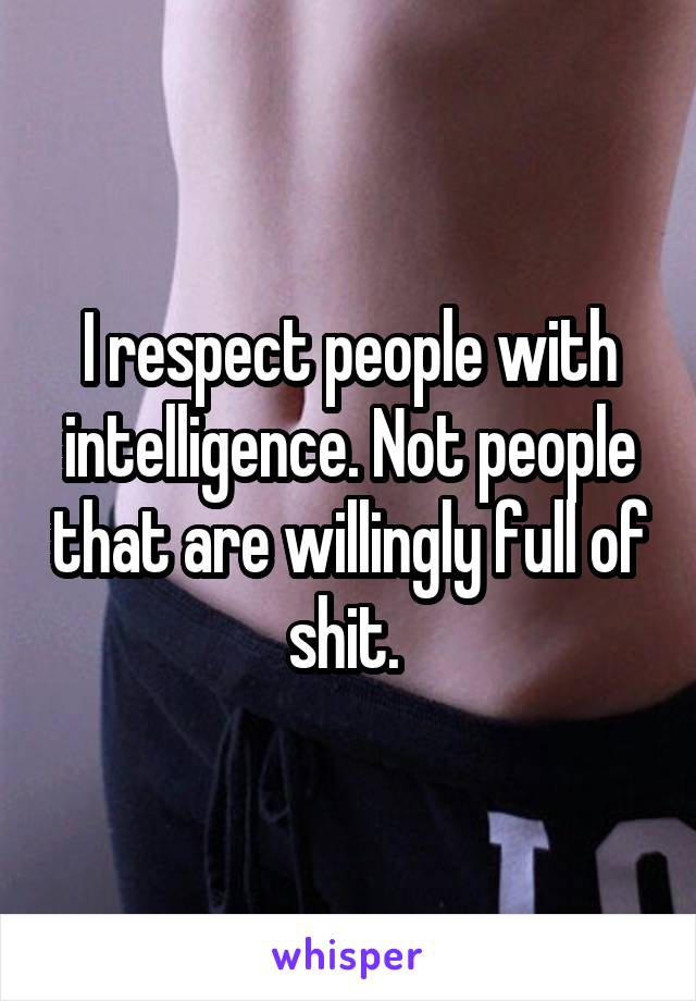 I respect people with intelligence. Not people that are willingly full of shit. 