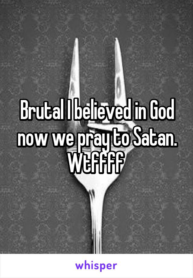 Brutal I believed in God now we pray to Satan. Wtffff 