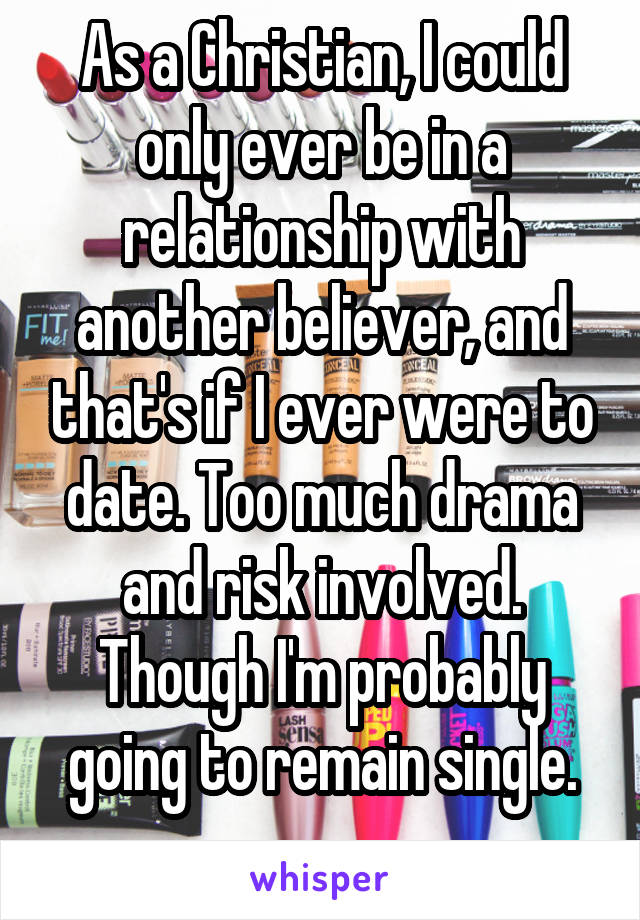 As a Christian, I could only ever be in a relationship with another believer, and that's if I ever were to date. Too much drama and risk involved. Though I'm probably going to remain single.
