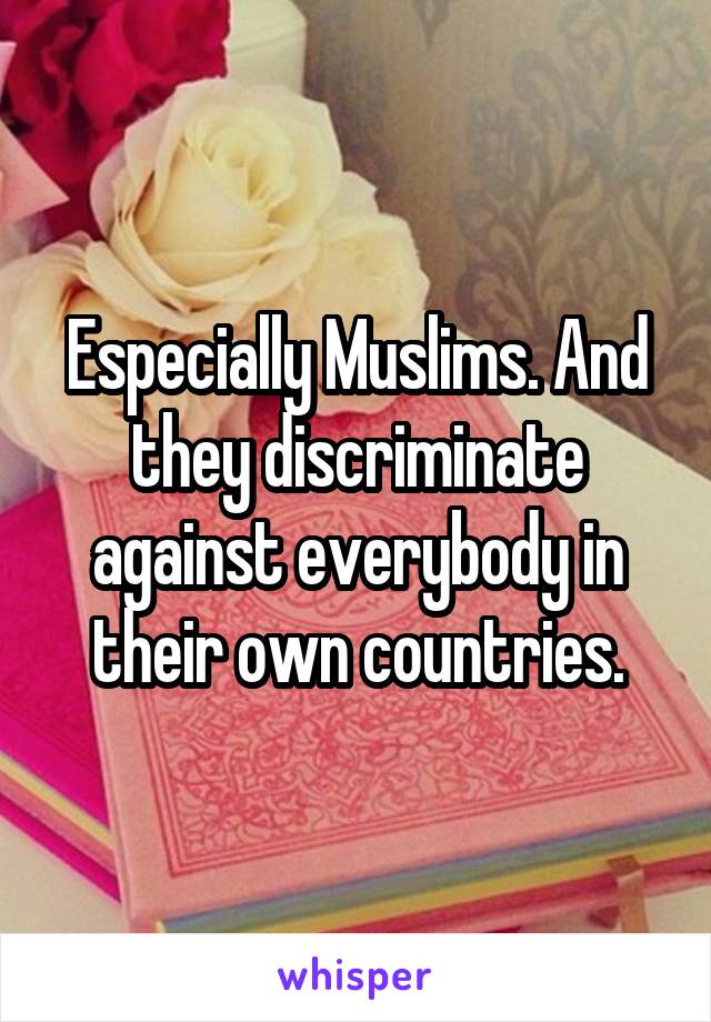 Especially Muslims. And they discriminate against everybody in their own countries.