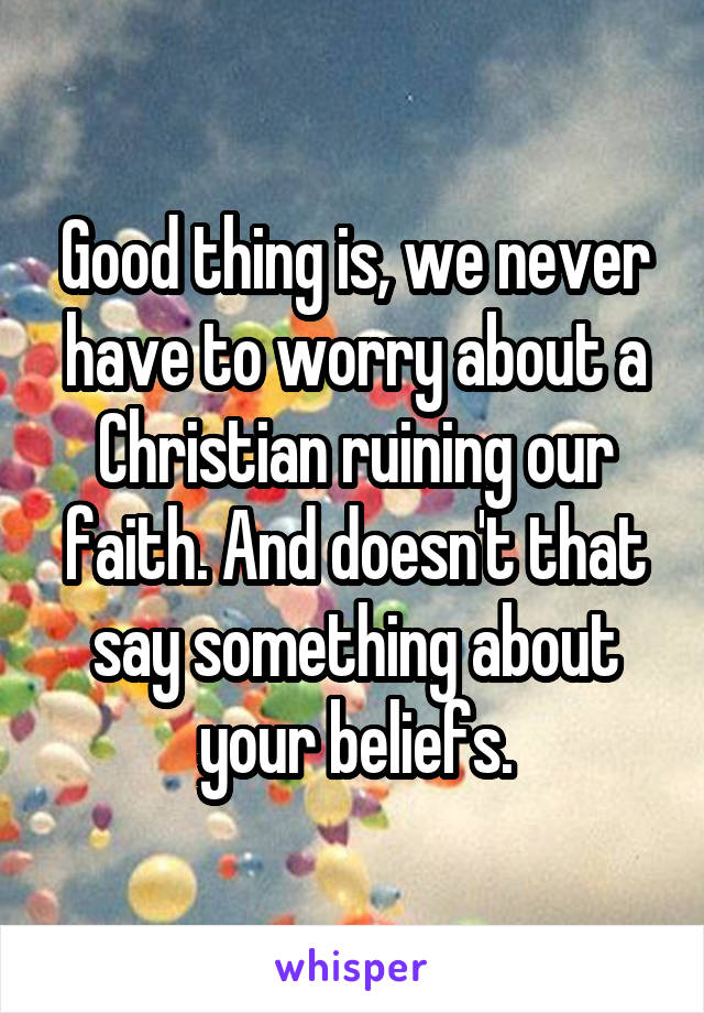 Good thing is, we never have to worry about a Christian ruining our faith. And doesn't that say something about your beliefs.