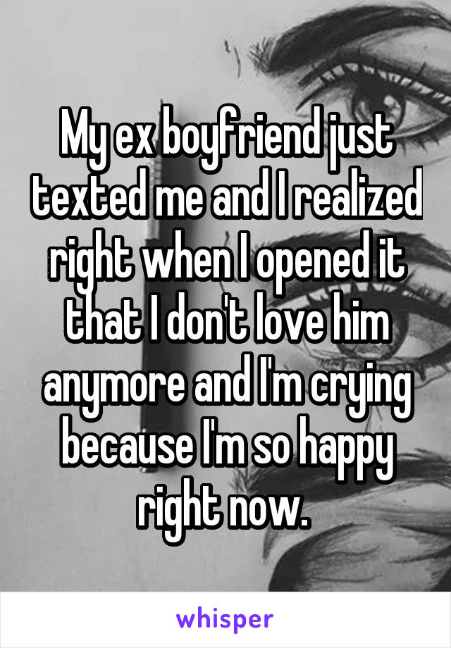 My ex boyfriend just texted me and I realized right when I opened it that I don't love him anymore and I'm crying because I'm so happy right now. 