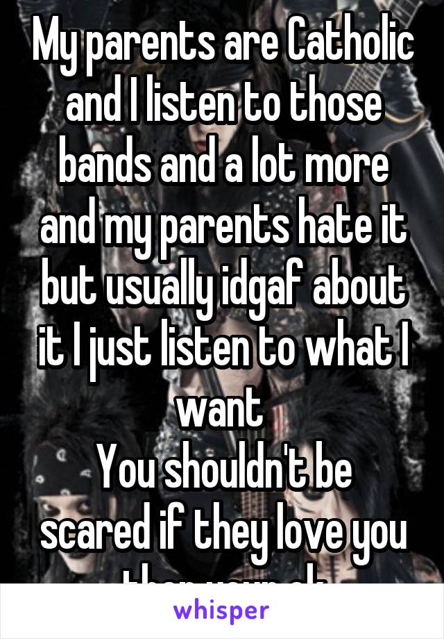 My parents are Catholic and I listen to those bands and a lot more and my parents hate it but usually idgaf about it I just listen to what I want 
You shouldn't be scared if they love you then your ok