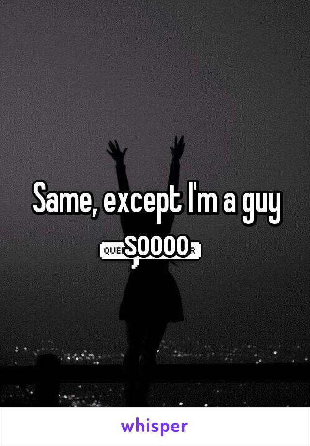 Same, except I'm a guy soooo