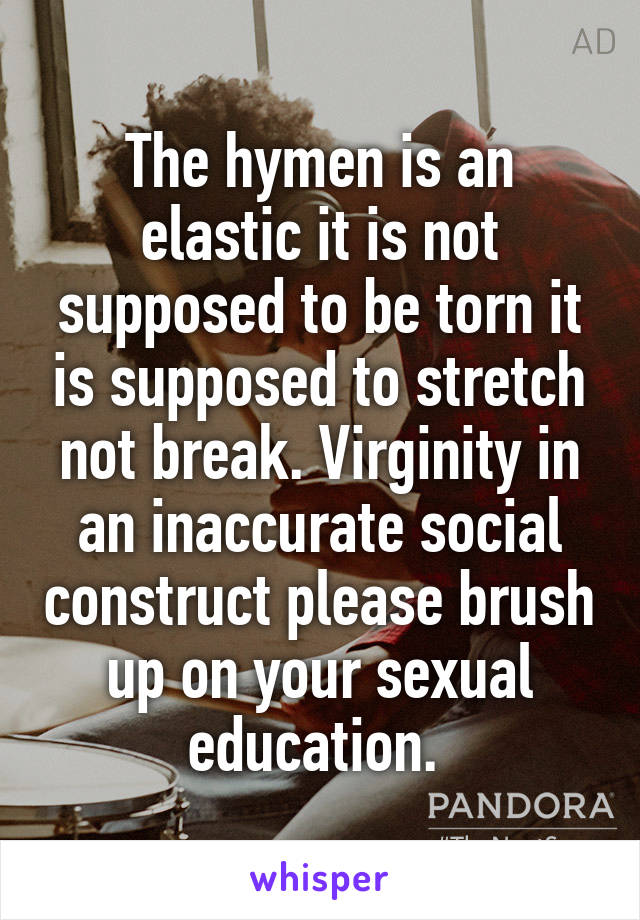 The hymen is an elastic it is not supposed to be torn it is supposed to stretch not break. Virginity in an inaccurate social construct please brush up on your sexual education. 