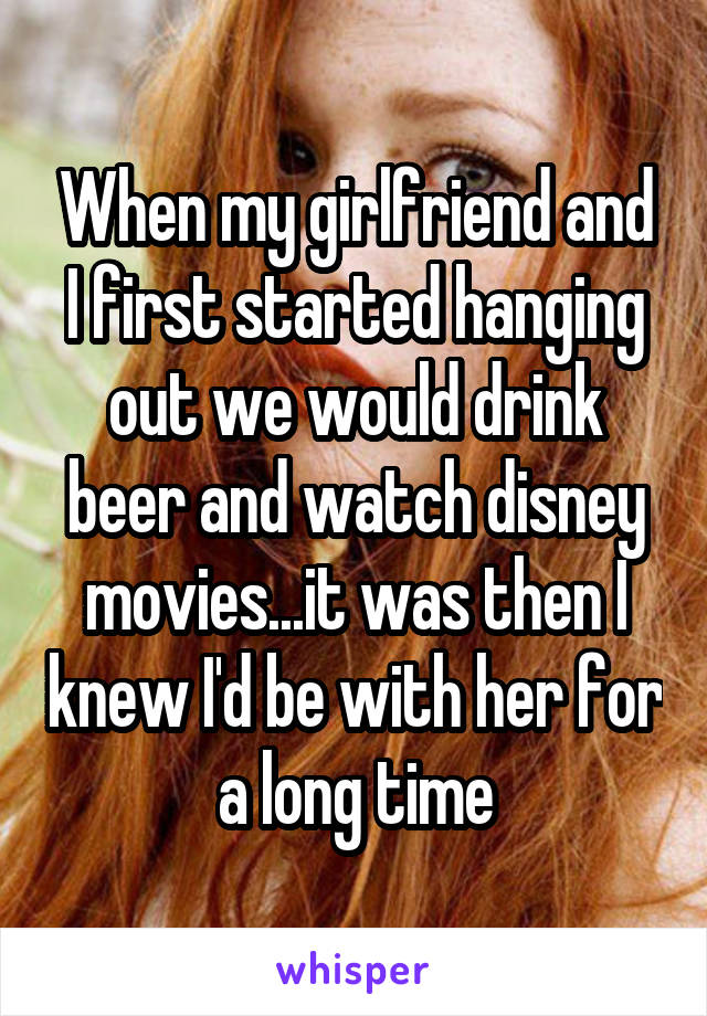 When my girlfriend and I first started hanging out we would drink beer and watch disney movies...it was then I knew I'd be with her for a long time