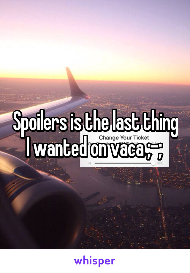 Spoilers is the last thing I wanted on vaca ;-; 