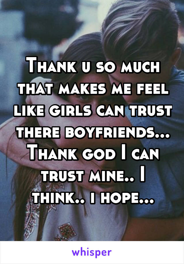 Thank u so much that makes me feel like girls can trust there boyfriends... Thank god I can trust mine.. I think.. i hope...