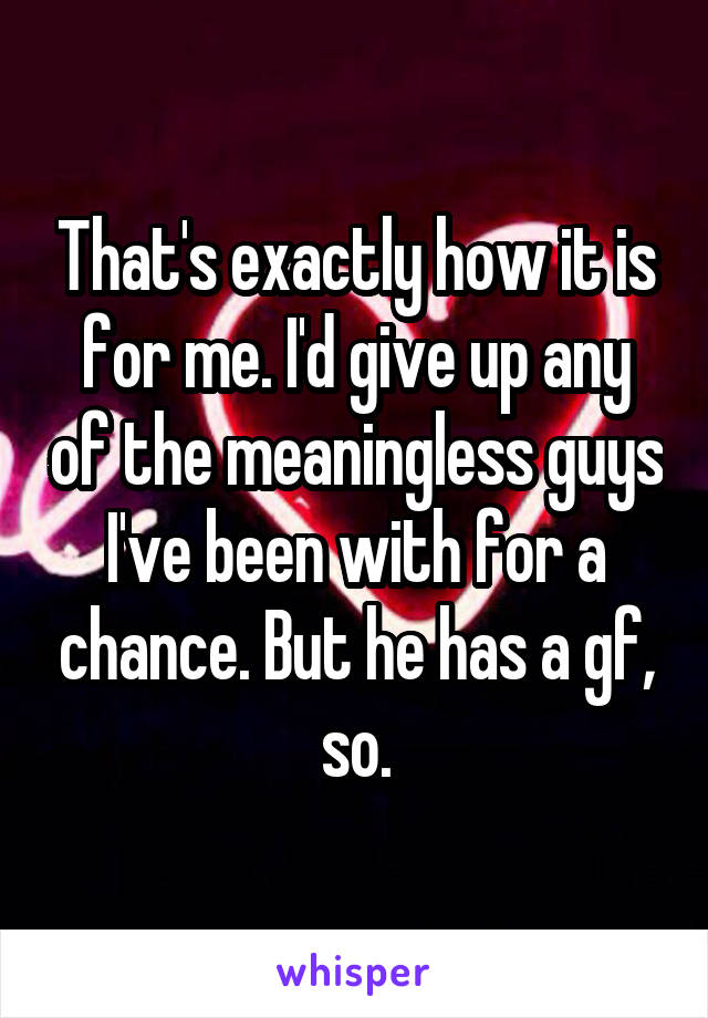 That's exactly how it is for me. I'd give up any of the meaningless guys I've been with for a chance. But he has a gf, so.