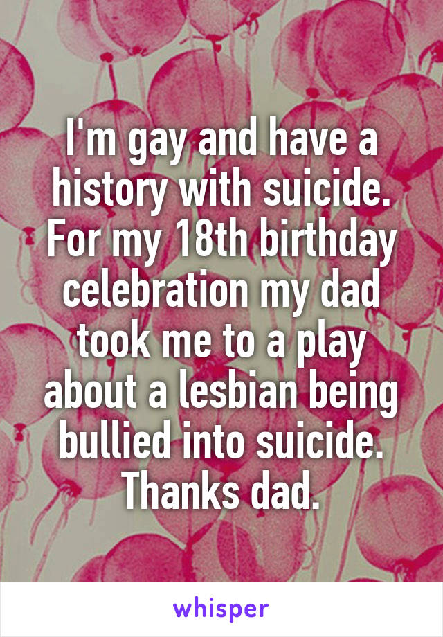 I'm gay and have a history with suicide. For my 18th birthday celebration my dad took me to a play about a lesbian being bullied into suicide. Thanks dad.