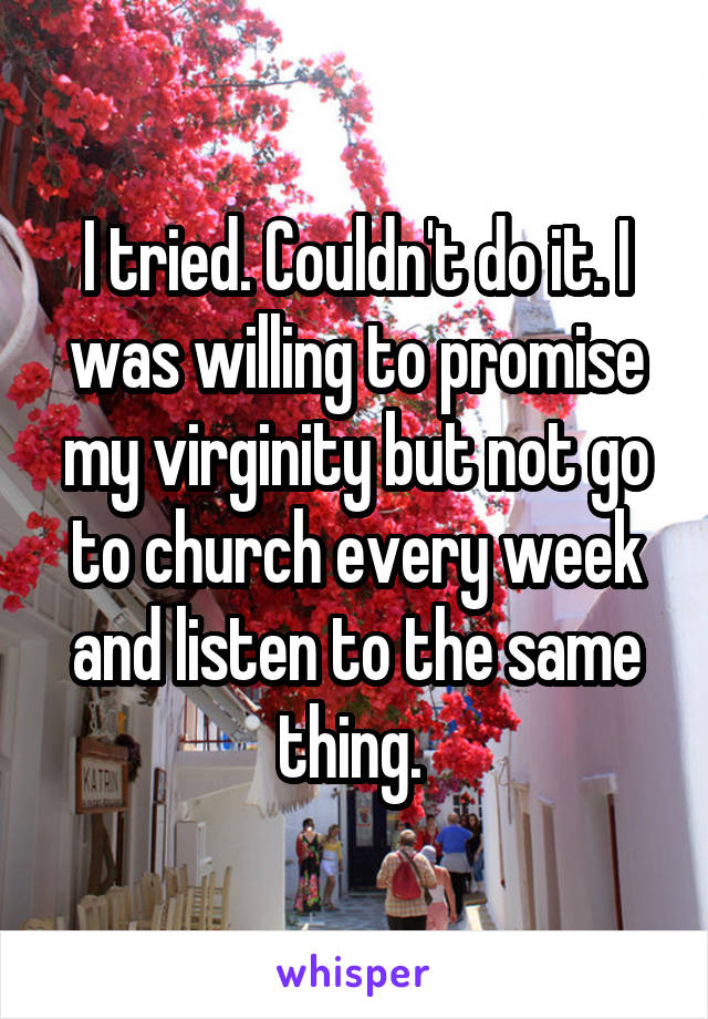 I tried. Couldn't do it. I was willing to promise my virginity but not go to church every week and listen to the same thing. 