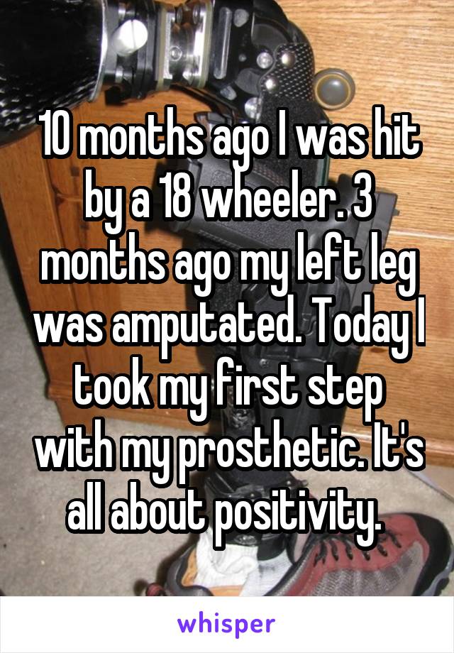 10 months ago I was hit by a 18 wheeler. 3 months ago my left leg was amputated. Today I took my first step with my prosthetic. It's all about positivity. 