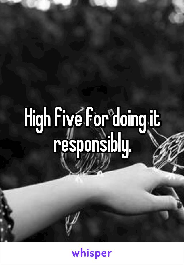 High five for doing it responsibly.