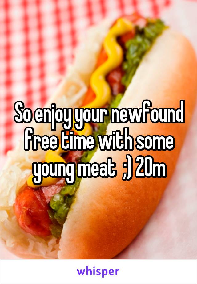 So enjoy your newfound free time with some young meat  ;) 20m