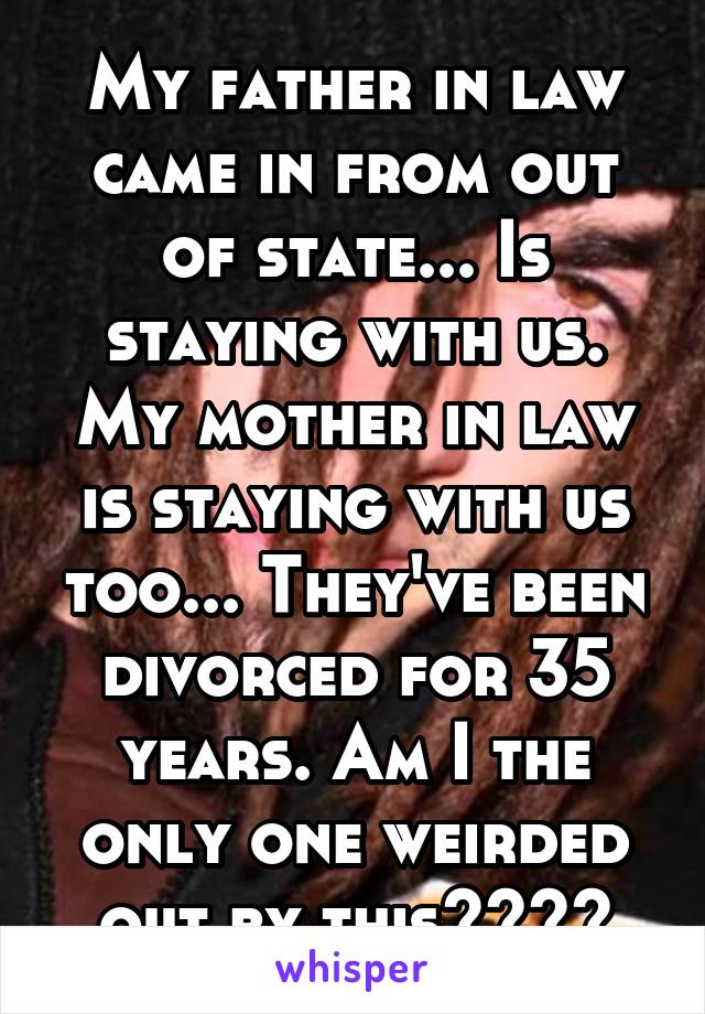 My father in law came in from out of state... Is staying with us. My mother in law is staying with us too... They've been divorced for 35 years. Am I the only one weirded out by this????