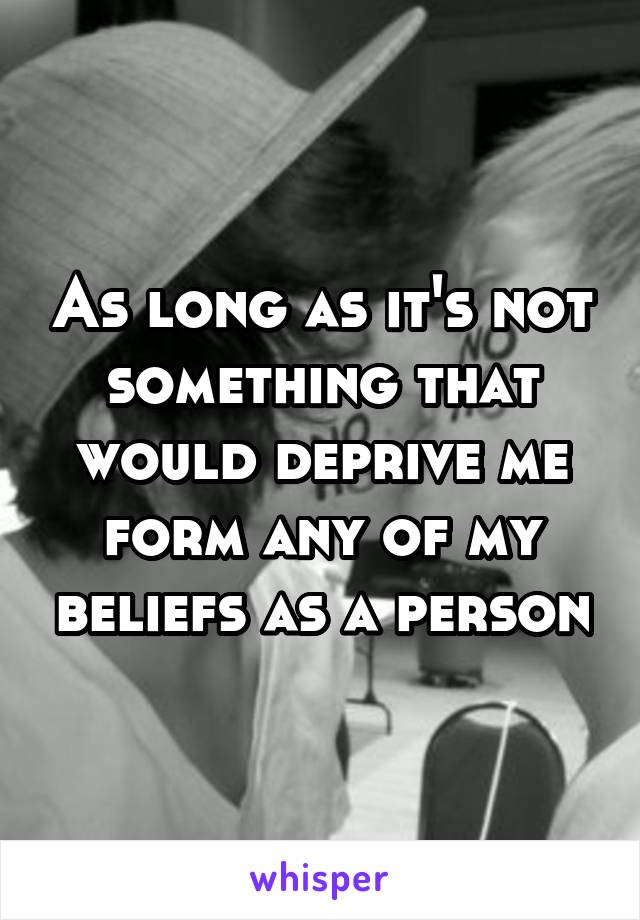 As long as it's not something that would deprive me form any of my beliefs as a person