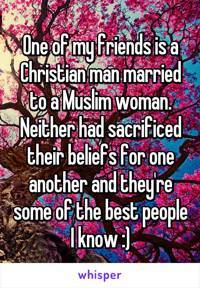 One of my friends is a Christian man married to a Muslim woman. Neither had sacrificed their beliefs for one another and they're some of the best people I know :)