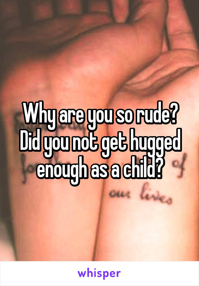 Why are you so rude? Did you not get hugged enough as a child?