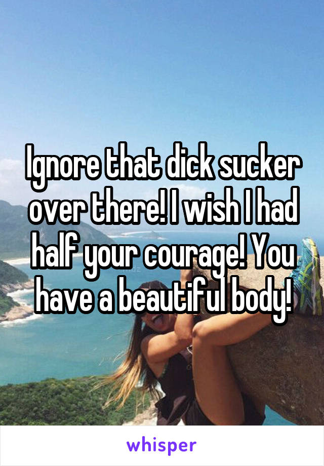 Ignore that dick sucker over there! I wish I had half your courage! You have a beautiful body!