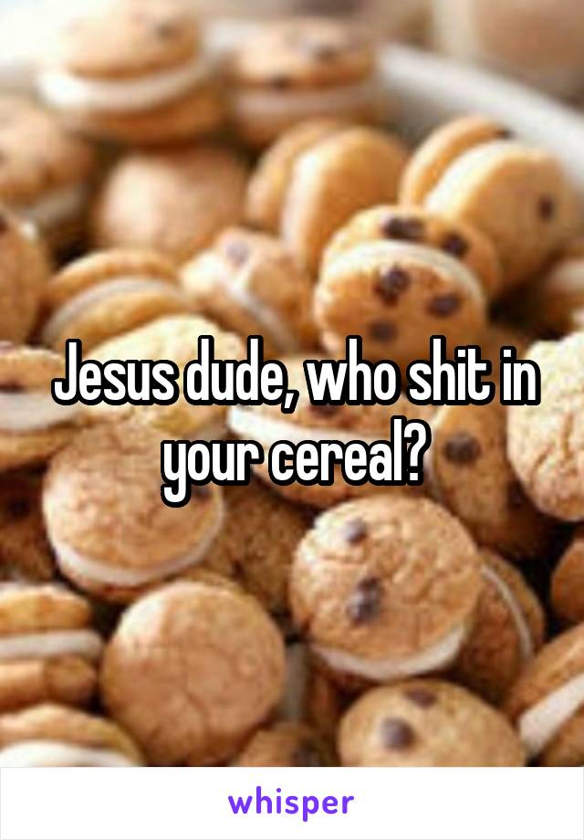 Jesus dude, who shit in your cereal?