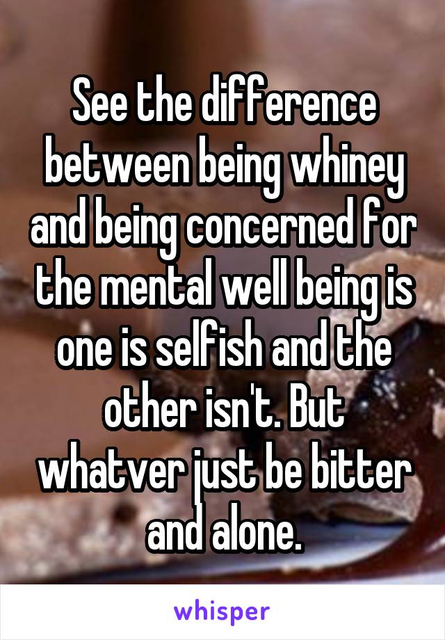 See the difference between being whiney and being concerned for the mental well being is one is selfish and the other isn't. But whatver just be bitter and alone.