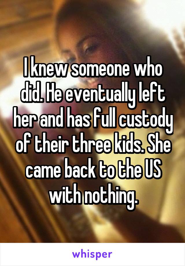 I knew someone who did. He eventually left her and has full custody of their three kids. She came back to the US with nothing.