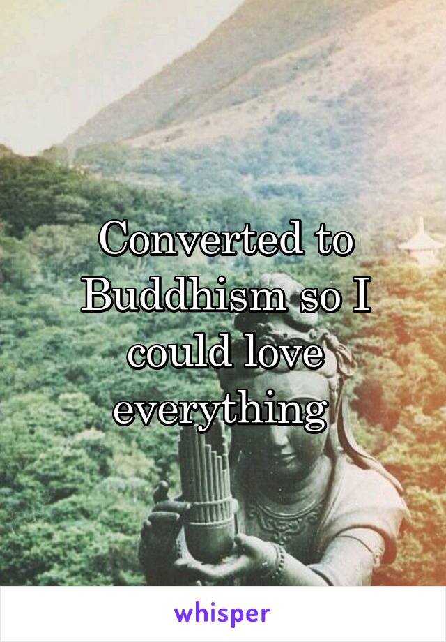 Converted to Buddhism so I could love everything 