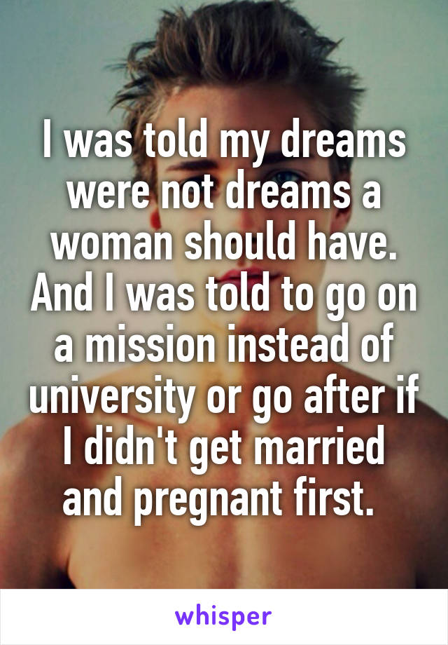 I was told my dreams were not dreams a woman should have. And I was told to go on a mission instead of university or go after if I didn't get married and pregnant first. 