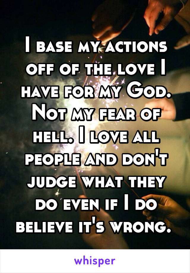 I base my actions off of the love I have for my God. Not my fear of hell. I love all people and don't judge what they do even if I do believe it's wrong. 