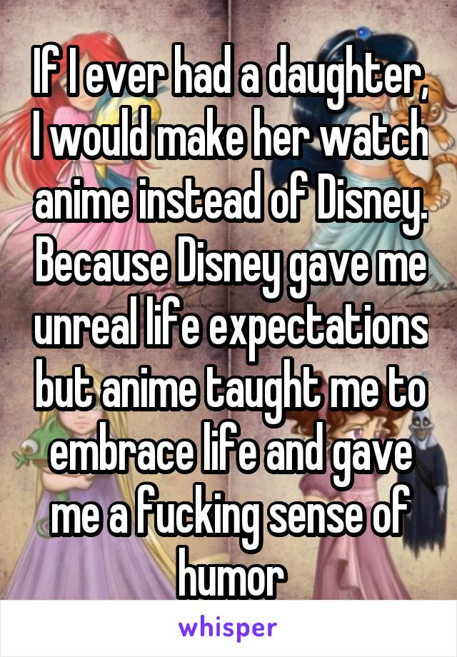 If I ever had a daughter, I would make her watch anime instead of Disney. Because Disney gave me unreal life expectations but anime taught me to embrace life and gave me a fucking sense of humor