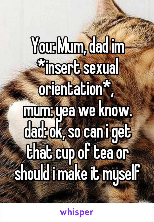 You: Mum, dad im *insert sexual orientation*, 
mum: yea we know.
dad: ok, so can i get that cup of tea or should i make it myself
