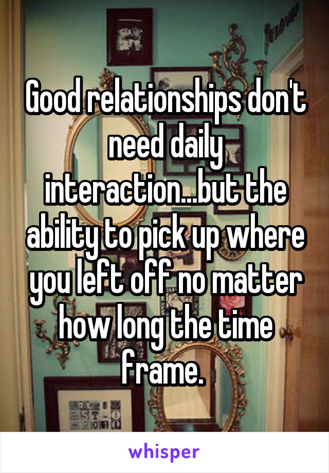 Good relationships don't need daily interaction...but the ability to pick up where you left off no matter how long the time frame. 