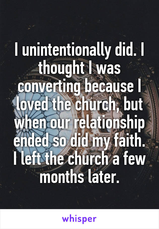 I unintentionally did. I thought I was converting because I loved the church, but when our relationship ended so did my faith. I left the church a few months later.