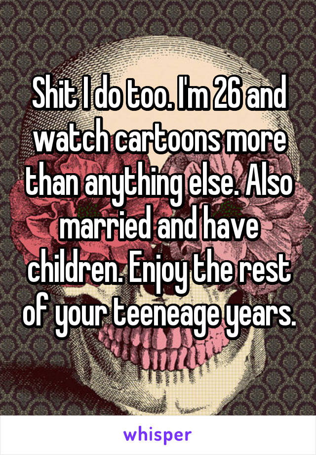 Shit I do too. I'm 26 and watch cartoons more than anything else. Also married and have children. Enjoy the rest of your teeneage years. 