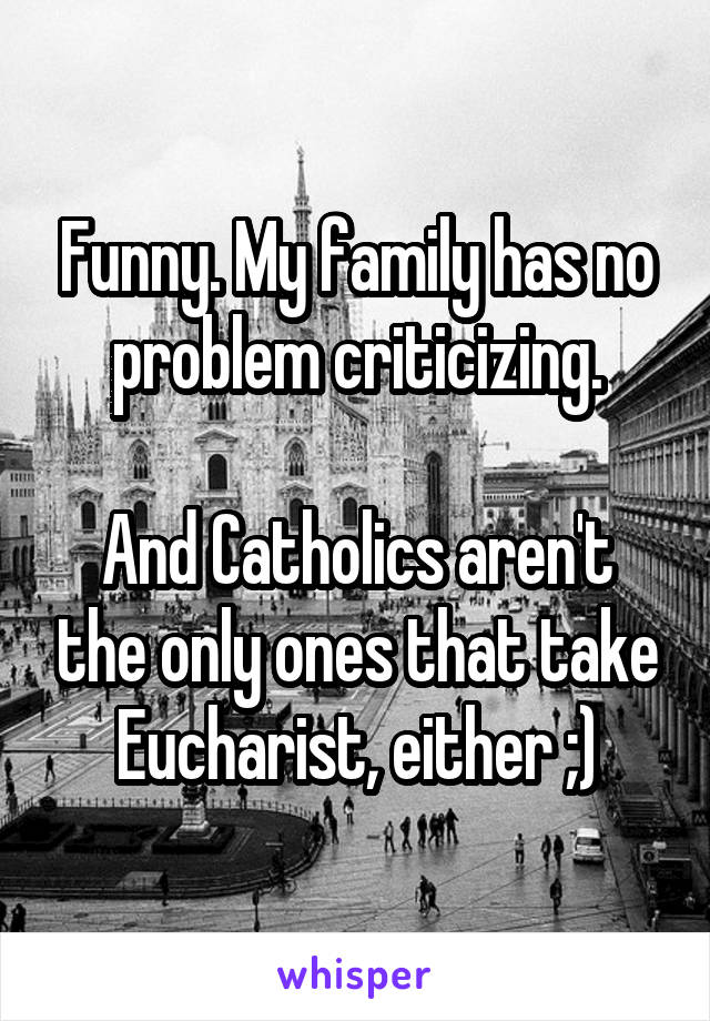 Funny. My family has no problem criticizing.

And Catholics aren't the only ones that take Eucharist, either ;)